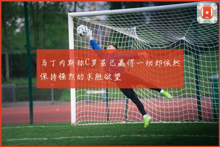 马丁内斯称C罗虽已赢得一切却依然保持强烈的求胜欲望