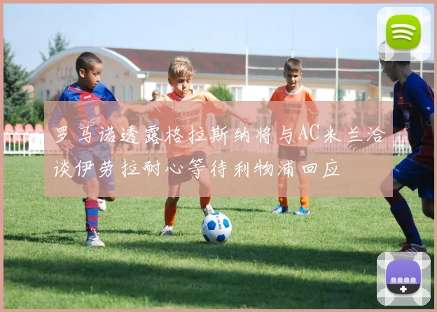 罗马诺透露格拉斯纳将与AC米兰洽谈伊劳拉耐心等待利物浦回应