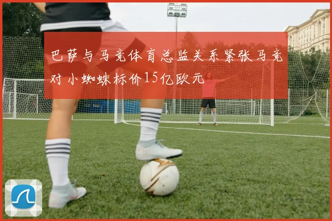 巴萨与马竞体育总监关系紧张马竞对小蜘蛛标价15亿欧元