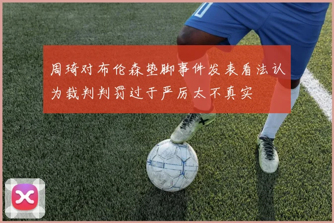 周琦对布伦森垫脚事件发表看法认为裁判判罚过于严厉太不真实
