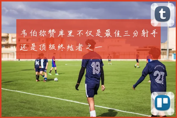韦伯称赞库里不仅是最佳三分射手还是顶级终结者之一