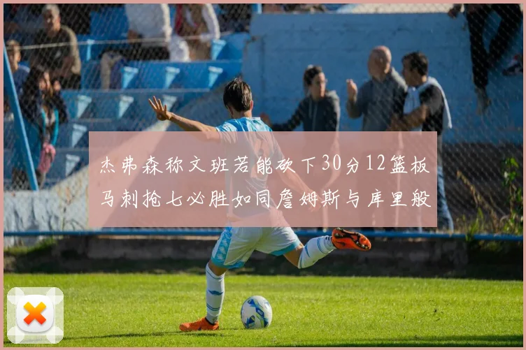 杰弗森称文班若能砍下30分12篮板马刺抢七必胜如同詹姆斯与库里般出色