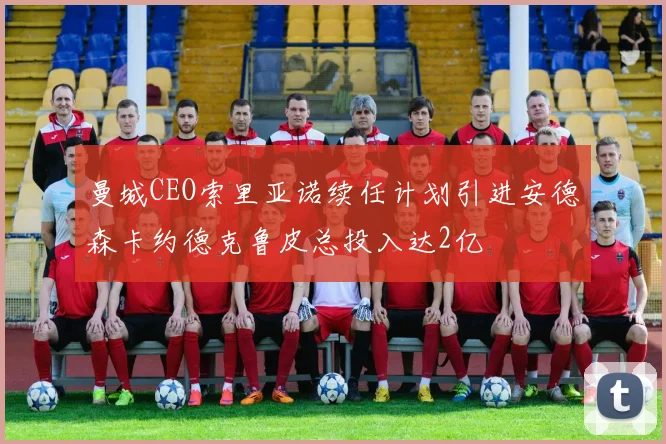 曼城CEO索里亚诺续任计划引进安德森卡约德克鲁皮总投入达2亿