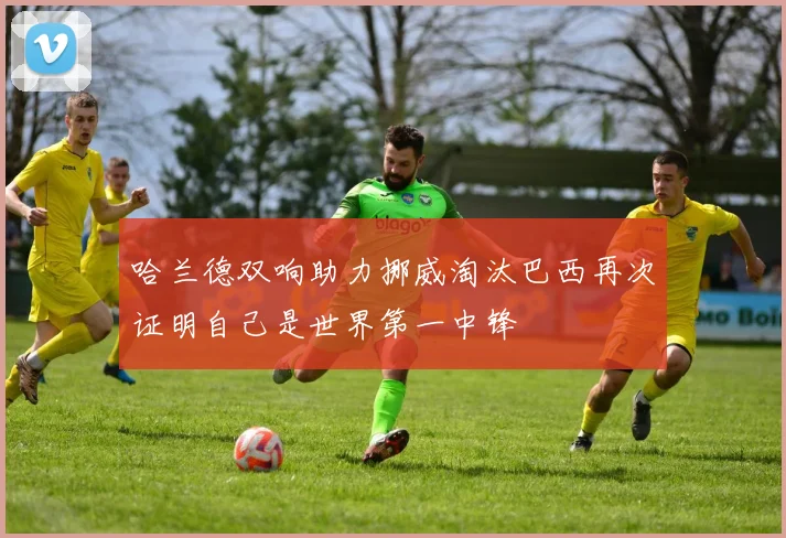 哈兰德双响助力挪威淘汰巴西再次证明自己是世界第一中锋