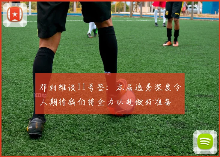 邓利维谈11号签：本届选秀深度令人期待我们将全力以赴做好准备