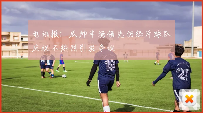 电讯报：瓜帅半场领先仍怒斥球队庆祝不热烈引发争议